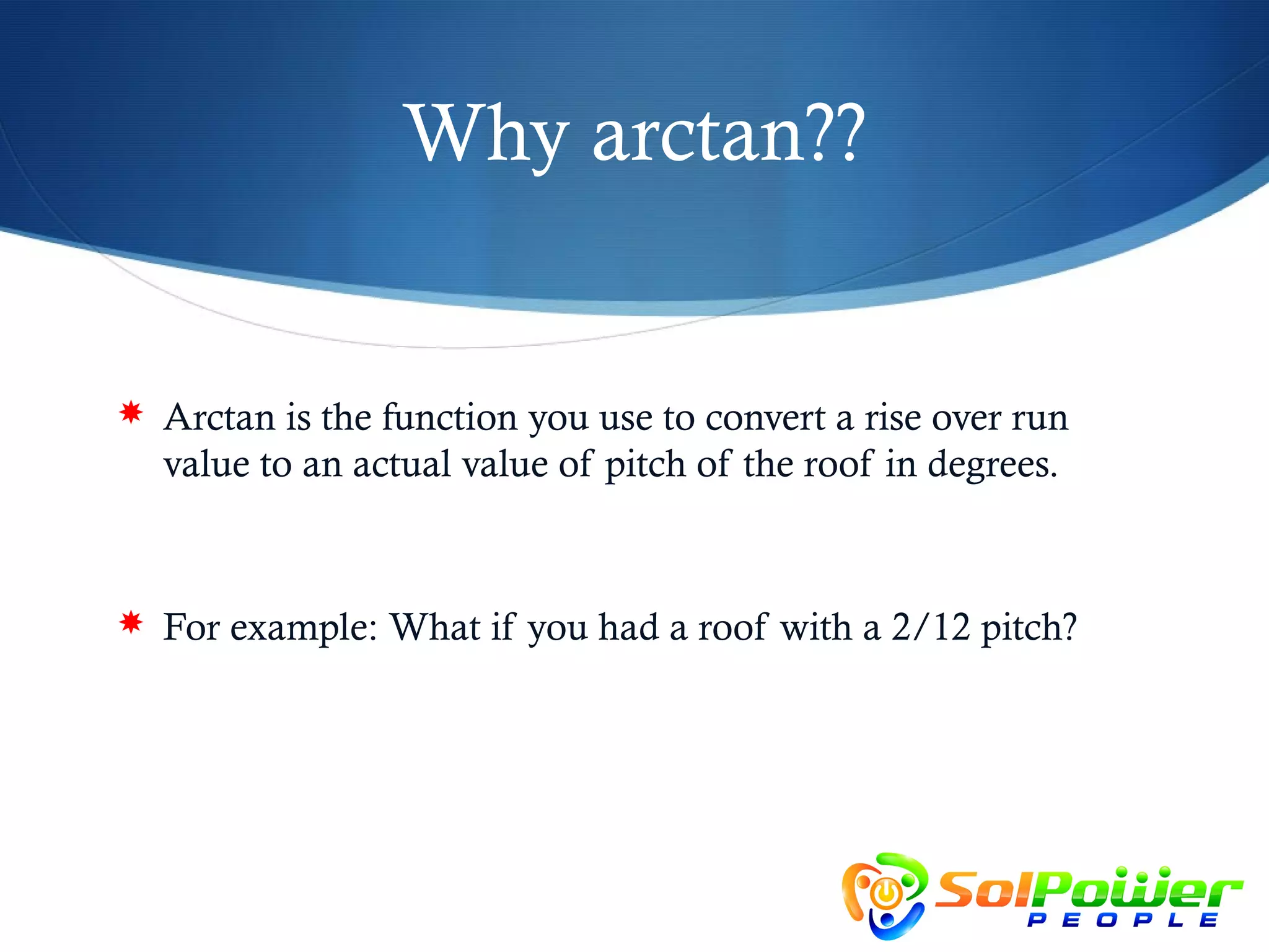 Why arctan??


 Arctan is the function you use to convert a rise over run
  value to an actual value of pitch of the roof in degrees.



 For example: What if you had a roof with a 2/12 pitch?
 