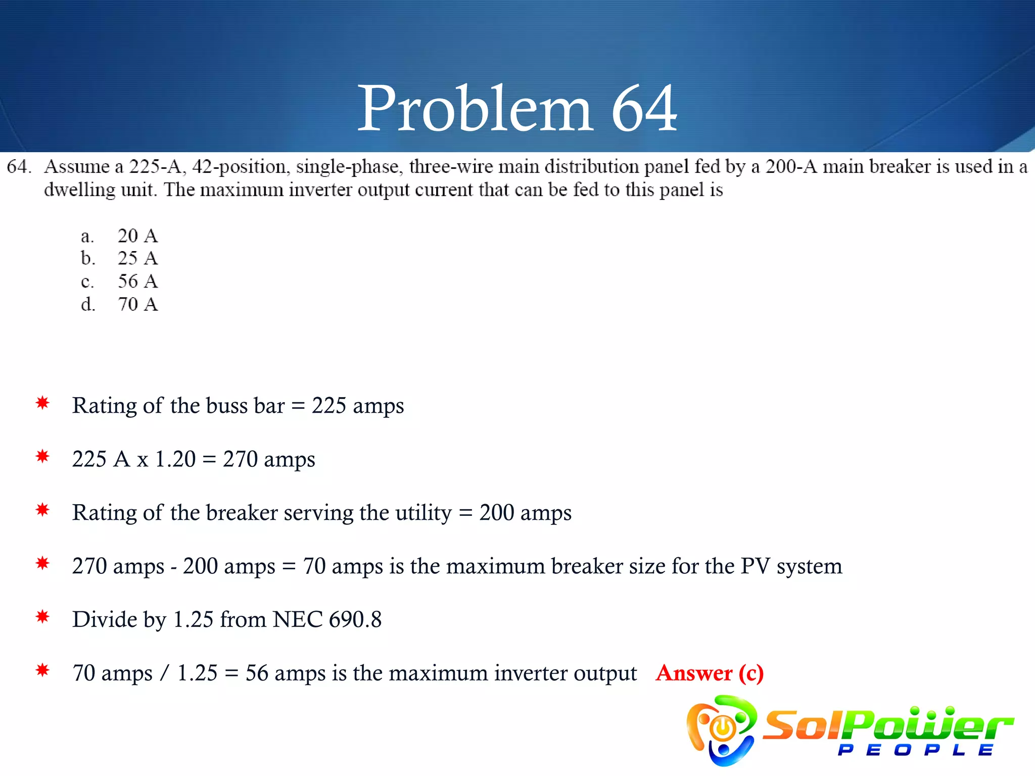 Problem 64



 Rating of the buss bar = 225 amps

 225 A x 1.20 = 270 amps

 Rating of the breaker serving the utility = 200 amps

 270 amps - 200 amps = 70 amps is the maximum breaker size for the PV system

 Divide by 1.25 from NEC 690.8

 70 amps / 1.25 = 56 amps is the maximum inverter output Answer (c)
 