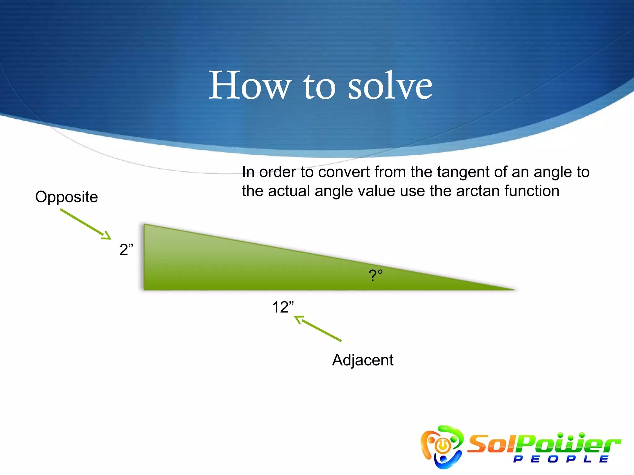 How to solve
                 In order to convert from the tangent of an angle to
Opposite         the actual angle value use the arctan function


           2”
                                   ?°
                     12”


                              Adjacent
 