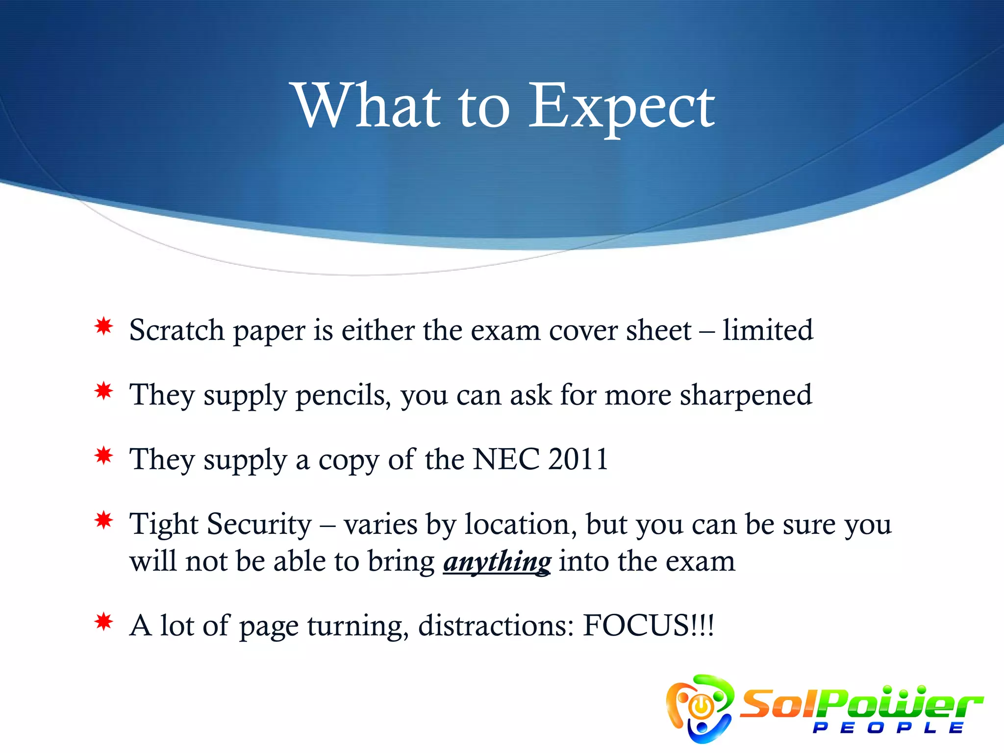 What to Expect


 Scratch paper is either the exam cover sheet – limited

 They supply pencils, you can ask for more sharpened

 They supply a copy of the NEC 2011

 Tight Security – varies by location, but you can be sure you
  will not be able to bring anything into the exam
 A lot of page turning, distractions: FOCUS!!!
 