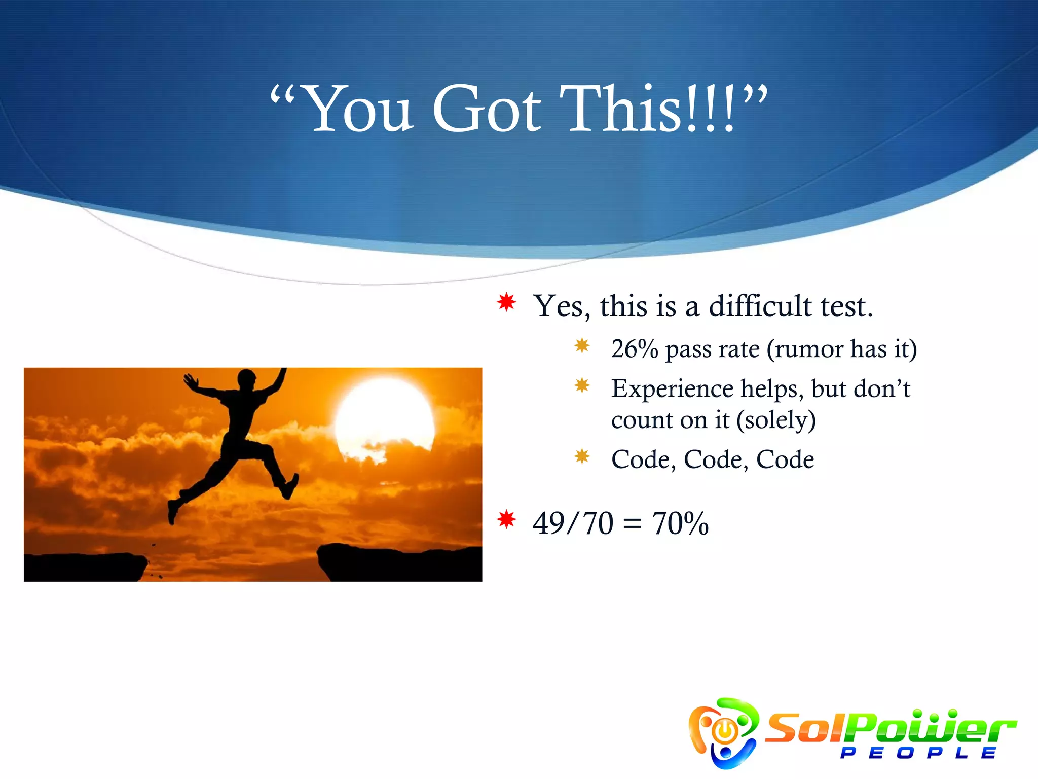 “You Got This!!!”

        Yes, this is a difficult test.
              26% pass rate (rumor has it)
              Experience helps, but don’t
                count on it (solely)
              Code, Code, Code

        49/70 = 70%
 