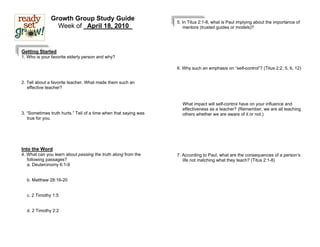 Growth Group Study Guide                           5. In Titus 2:1-8, what is Paul implying about the importance of
                 Week of _April 18, 2010_                            mentors (trusted guides or models)?




Getting Started
1. Who is your favorite elderly person and why?

                                                                  6. Why such an emphasis on “self-control”? (Titus 2:2, 5, 6, 12)


2. Tell about a favorite teacher. What made them such an
   effective teacher?


                                                                    What impact will self-control have on your influence and
                                                                    effectiveness as a teacher? (Remember, we are all teaching
3. “Sometimes truth hurts.” Tell of a time when that saying was     others whether we are aware of it or not.)
   true for you.




Into the Word
4. What can you learn about passing the truth along from the      7. According to Paul, what are the consequences of a person’s
   following passages?                                               life not matching what they teach? (Titus 2:1-8)
   a. Deuteronomy 6:1-9


  b. Matthew 28:16-20


  c. 2 Timothy 1:5


  d. 2 Timothy 2:2
 