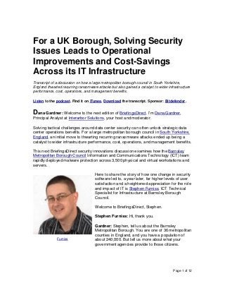 Page 1 of 12
For a UK Borough, Solving Security
Issues Leads to Operational
Improvements and Cost-Savings
Across its IT Infrastructure
Transcript of a discussion on how a large metropolitan borough council in South Yorkshire,
England thwarted recurring ransomware attacks but also gained a catalyst to wider infrastructure
performance, cost, operations, and management benefits.
Listen to the podcast. Find it on iTunes. Download the transcript. Sponsor: Bitdefender.
Dana Gardner: Welcome to the next edition of BriefingsDirect. I’m Dana Gardner,
Principal Analyst at Interarbor Solutions, your host and moderator.
Solving tactical challenges around data center security can often unlock strategic data
center operations benefits. For a large metropolitan borough council in South Yorkshire,
England, an initial move to thwarting recurring ransomware attacks ended up being a
catalyst to wider infrastructure performance, cost, operations, and management benefits.
This next BriefingsDirect security innovations discussion examines how the Barnsley
Metropolitan Borough Council Information and Communications Technology (ICT) team
rapidly deployed malware protection across 3,500 physical and virtual workstations and
servers.
Here to share the story of how one change in security
software led to, a year later, far higher levels of user
satisfaction and a heightened appreciation for the role
and impact of IT is Stephen Furniss, ICT Technical
Specialist for Infrastructure at Barnsley Borough
Council.
Welcome to BriefingsDirect, Stephen.
Stephen Furniss: Hi, thank you.
Gardner: Stephen, tell us about the Barnsley
Metropolitan Borough. You are one of 36 metropolitan
counties in England, and you have a population of
about 240,000. But tell us more about what your
government agencies provide to those citizens.
Furniss
 