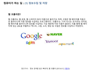 컴퓨터가 하는 일 : (1) 정보수집 및 저장
참고기사 : 정보 검색을 쉽고 빠르게, 웹 크롤러 (2013.6.12, IT동아)
웹 크롤러란?
웹 크롤러는 웹 로봇, 웹 스파이더 등의 이름으로 불리기도 하며, 수많은 웹 페이지를 자동으
로 돌아다니며 각종 정보를 수집하는 프로그램이다. '크롤러'는 '기어 다니는 것'이라는 의미로,
웹 페이지를 돌아다니며 정보를 수집하는 기능 때문에 이런 이름이 붙었다. 이를 통해 웹 페이
지에 있는 URL을 추출하고 텍스트, 그림, 소리, 영상 등 수많은 정보를 수집하고 저장한다.
 