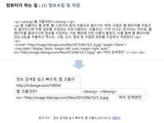 컴퓨터가 하는 일 : (1) 정보수집 및 저장
참고기사 : 정보 검색을 쉽고 빠르게, 웹 크롤러 (2013.6.12, IT동아)
<p><strong>웹 크롤러란?</strong></p>
<p>웹 크롤러는 웹 로봇, 웹 스파이더 등의 이름으로 불리기도 하며, 수많은 웹 페이지를 자동으
로 돌아다니며 각종 정보를 수집하는 프로그램이다. '크롤러'는 '기어 다니는 것'이라는 의미로, 웹
페이지를 돌아다니며 정보를 수집하는 기능 때문에 이런 이름이 붙었다. 이를 통해 웹 페이지에
있는 URL을 추출하고 텍스트, 그림, 소리, 영상 등 수많은 정보를 수집하고 저장한다.</p>
<p>
<a href="http://image.itdonga.com/files/2013/06/12/1_6.jpg" target="blank">
<img style="display: block; margin-left: auto; margin-right: auto;"
src="http://image.itdonga.com/files/2013/06/12/1_6.jpg" alt="여러 검색엔진" /></a></p>
http://it.donga.com/14854/
정보 검색을 쉽고 빠르게, 웹 크롤러
src="http://image.itdonga.com/files/2013/06/12/1_6.jpg
웹 크롤러란?
여러 검색엔진
<Strong> </Strong>
 