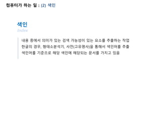 컴퓨터가 하는 일 : (2) 색인
내용 중에서 의미가 있는 검색 가능성이 있는 요소를 추출하는 작업
색인
Index
한글의 경우, 형태소분석기, 사전(고유명사)을 통해서 색인어를 추출
색인어를 기준으로 해당 색인에 해당되는 문서를 가지고 있음
 