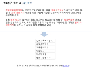 컴퓨터가 하는 일 : (2) 색인
강북교육복지센터는 2013년 5월 1일에 개소하여, 교육소외학생의 복합적인 문제 해
결 및 교육‧문화격차 해소를 위한 구심체 역할을 수행하기 위해 다양한 프로그램을
운영하고 있다.
특히 학습 향상이 요구되는 아동․청소년의 학습증진을 위해 1:1 학습멘토링 프로그
램을 진행하고 있으며, 프로그램을 이끌어 가는 주체인 고등학생 및 대학생 멘토 자
원봉사자를 위한 사전 교육을 함께 진행하고 있다.
교육소외학생
강북교육복지센터
교육문화격차
학습멘토링
학습향상
멘토자원봉사자
참고기사 : 서울 성북교육지원청, “1:1 학습멘토링 멘토교육” 진행 (뉴스파고)
 