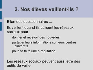 2. Nos élèves veillent-ils ?

Bilan des questionnaires ...
Ils veillent quand ils utilisent les réseaux
sociaux pour :
   donner et recevoir des nouvelles
   partager leurs informations sur leurs centres
    d'intérêts
   pour se faire une e-reputation


Les réseaux sociaux peuvent aussi être des
outils de veille
 