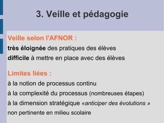 3. Veille et pédagogie

Veille selon l'AFNOR :
très éloignée des pratiques des élèves
difficile à mettre en place avec des élèves

Limites liées :
à la notion de processus continu
à la complexité du processus (nombreuses étapes)
à la dimension stratégique «anticiper des évolutions »
non pertinente en milieu scolaire
 