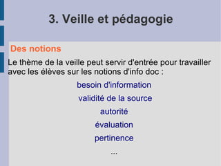 3. Veille et pédagogie

Des notions
Le thème de la veille peut servir d'entrée pour travailler
avec les élèves sur les notions d'info doc :
                   besoin d'information
                    validité de la source
                          autorité
                        évaluation
                        pertinence
                             ...
 