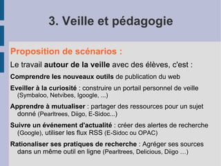 3. Veille et pédagogie

Proposition de scénarios :
Le travail autour de la veille avec des élèves, c'est :
Comprendre les nouveaux outils de publication du web
Eveiller à la curiosité : construire un portail personnel de veille
  (Symbaloo, Netvibes, Igoogle, ...)
Apprendre à mutualiser : partager des ressources pour un sujet
  donné (Pearltrees, Diigo, E-Sidoc...)
Suivre un événement d'actualité : créer des alertes de recherche
  (Google), utiliser les flux RSS (E-Sidoc ou OPAC)
Rationaliser ses pratiques de recherche : Agréger ses sources
  dans un même outil en ligne (Pearltrees, Delicious, Diigo …)
 