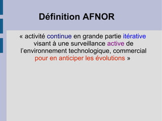 Définition AFNOR

« activité continue en grande partie itérative
     visant à une surveillance active de
l’environnement technologique, commercial
      pour en anticiper les évolutions »
 