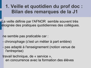 1. Veille et quotidien du prof doc :
     Bilan des remarques de la J1
La veille définie par l'AFNOR semble souvent très
éloignée des pratiques quotidiennes des collègues.


ne semble pas praticable car :
- chronophage (c'est un métier à part entière)
- pas adapté à l'enseignement (notion venue de
  l'entreprise)
travail technique, de « service »,
  en concurrence avec la formation des élèves
 