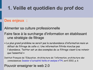 1. Veille et quotidien du prof doc

Des enjeux :

Alimenter sa culture professionnelle
Faire face à la surcharge d'information en établissant
 une stratégie de filtrage
« Le plus grand problème ne serait pas la surabondance d’information mais un
   défaut de filtrage de celle-ci. Une information filtrée n’exclue pas
   l'abondance. Twitter est un des exemples de ce filtrage visant à ne retenir
   que l’essentiel »
Institut Français de l'Education. Architecture de l'information, architecture des
   connaissances. Dossier d'actualité Veille et analyse n°74, avril 2012, p. 6

Pouvoir enseigner le web 2.0
 