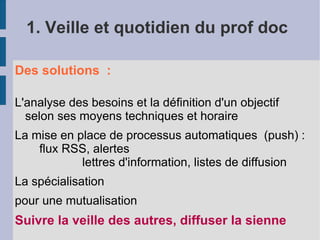 1. Veille et quotidien du prof doc

Des solutions :

L'analyse des besoins et la définition d'un objectif
  selon ses moyens techniques et horaire
La mise en place de processus automatiques (push) :
    flux RSS, alertes
            lettres d'information, listes de diffusion
La spécialisation
pour une mutualisation
Suivre la veille des autres, diffuser la sienne
 