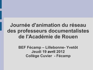 Journée d'animation du réseau
des professeurs documentalistes
    de l'Académie de Rouen
    BEF Fécamp – Lillebonne- Yvetôt
          Jeudi 19 avril 2012
       Collège Cuvier - Fécamp
 