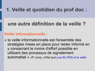 1. Veille et quotidien du prof doc :

  une autre définition de la veille ?
Veille informationnelle :
« la veille informationnelle est l'ensemble des
  stratégies mises en place pour rester informé en
  y consacrant le moins d'effort possible en
  utilisant des processus de signalement
  automatisé » JP Lardy, Urfist lyon,Les fils RSS et la veille
 