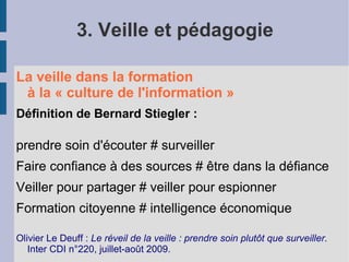 3. Veille et pédagogie

La veille dans la formation
 à la « culture de l'information »
Définition de Bernard Stiegler :

prendre soin d'écouter # surveiller
Faire confiance à des sources # être dans la défiance
Veiller pour partager # veiller pour espionner
Formation citoyenne # intelligence économique

Olivier Le Deuff : Le réveil de la veille : prendre soin plutôt que surveiller.
   Inter CDI n°220, juillet-août 2009.
 