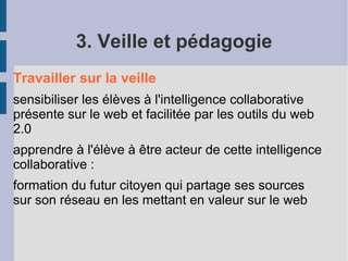 3. Veille et pédagogie
Travailler sur la veille
sensibiliser les élèves à l'intelligence collaborative
présente sur le web et facilitée par les outils du web
2.0
apprendre à l'élève à être acteur de cette intelligence
collaborative :
formation du futur citoyen qui partage ses sources
sur son réseau en les mettant en valeur sur le web
 