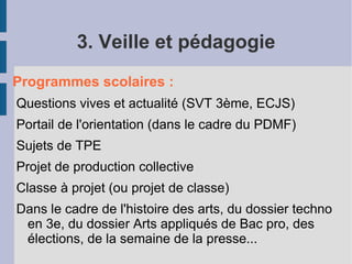 3. Veille et pédagogie
Programmes scolaires :
Questions vives et actualité (SVT 3ème, ECJS)
Portail de l'orientation (dans le cadre du PDMF)
Sujets de TPE
Projet de production collective
Classe à projet (ou projet de classe)
Dans le cadre de l'histoire des arts, du dossier techno
 en 3e, du dossier Arts appliqués de Bac pro, des
 élections, de la semaine de la presse...
 