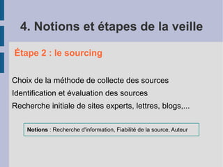 4. Notions et étapes de la veille

Étape 2 : le sourcing


Choix de la méthode de collecte des sources
Identification et évaluation des sources
Recherche initiale de sites experts, lettres, blogs,...

    Notions : Recherche d'information, Fiabilité de la source, Auteur
 