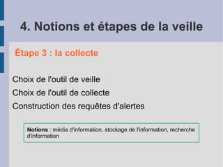 4. Notions et étapes de la veille

Étape 3 : la collecte

Choix de l'outil de veille
Choix de l'outil de collecte
Construction des requêtes d'alertes

    Notions : média d'information, stockage de l'information, recherche
    d'information
 