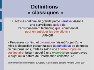 Définitions
                     « classiques »
    « activité continue en grande partie itérative visant à
                    une surveillance active de
           l’environnement technologique, commercial
                 pour en anticiper les évolutions »
                              AFNOR

« Processus continu et dynamique faisant l’objet d’une
mise à disposition personnalisée et périodique de données
ou d’informations, traitées selon une finalité propre au
destinataire, faisant appel à une expertise en rapport avec
le sujet ou la nature de l’information collectée. »*

*Dictionnaire de l’information, S. Cacaly, F. Le Coadic, éditions Armand Colin, 2004)
 
