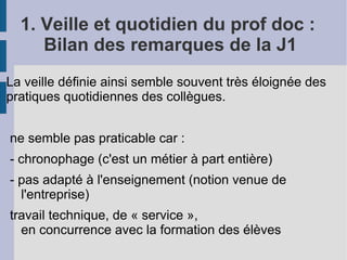 1. Veille et quotidien du prof doc :
     Bilan des remarques de la J1
La veille définie ainsi semble souvent très éloignée des
pratiques quotidiennes des collègues.


ne semble pas praticable car :
- chronophage (c'est un métier à part entière)
- pas adapté à l'enseignement (notion venue de
  l'entreprise)
travail technique, de « service »,
  en concurrence avec la formation des élèves
 
