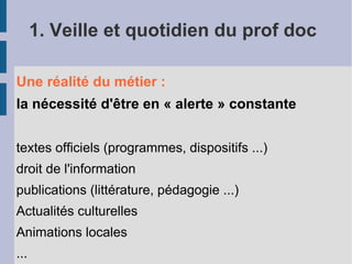 1. Veille et quotidien du prof doc

Une réalité du métier :
la nécessité d'être en « alerte » constante


textes officiels (programmes, dispositifs ...)
droit de l'information
publications (littérature, pédagogie ...)
Actualités culturelles
Animations locales
...
 