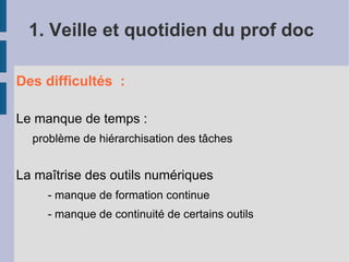 1. Veille et quotidien du prof doc

Des difficultés :

Le manque de temps :
  problème de hiérarchisation des tâches


La maîtrise des outils numériques
     - manque de formation continue
     - manque de continuité de certains outils
 