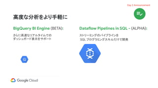 BigQuery BI Engine (BETA):
さらに高速なリアルタイムでの
ダッシュボード表示をサポート
Dataflow Pipelines in SQL - (ALPHA):
ストリーミングのパイプラインを
SQL プログラミングスキルだけで開発
高度な分析をより手軽に
Day 2 Announcement
 
