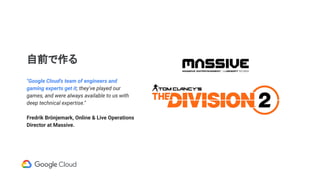 自前で作る
"Google Cloud's team of engineers and
gaming experts get it; they've played our
games, and were always available to us with
deep technical expertise."
Fredrik Brönjemark, Online & Live Operations
Director at Massive.
 