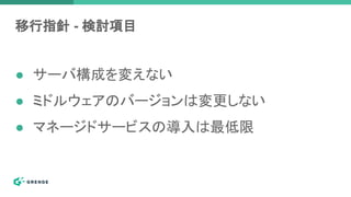 移行指針 - 検討項目
● サーバ構成を変えない
● ミドルウェアのバージョンは変更しない
● マネージドサービスの導入は最低限
 