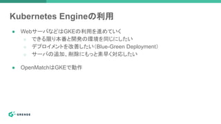 Kubernetes Engineの利用
● WebサーバなどはGKEの利用を進めていく
○ できる限り本番と開発の環境を同じにしたい
○ デプロイメントを改善したい（Blue-Green Deployment）
○ サーバの追加、削除にもっと素早く対応したい
● OpenMatchはGKEで動作
 