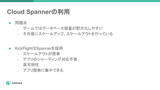 Cloud Spannerの利用
● 問題点
○ ゲームではデータベース容量が肥大化しやすい
○ その度にスケールアップ、スケールアウトを行っている
● KickFlightはSpannerを採用
○ スケールアウトが簡単
○ アプリのシャーディング対応不要
○ 高可用性
○ アプリ開発に集中できる
 
