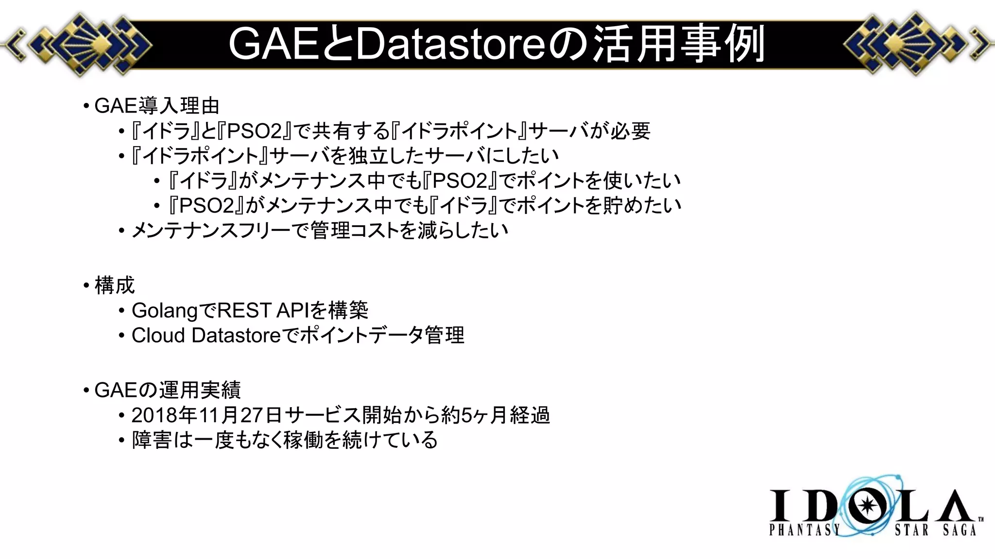 GAEとDatastoreの活用事例
• GAE導入理由
• 『イドラ』と『PSO2』で共有する『イドラポイント』サーバが必要
• 『イドラポイント』サーバを独立したサーバにしたい
• 『イドラ』がメンテナンス中でも『PSO2』でポイントを使いたい
• 『PSO2』がメンテナンス中でも『イドラ』でポイントを貯めたい
• メンテナンスフリーで管理コストを減らしたい
• 構成
• GolangでREST APIを構築
• Cloud Datastoreでポイントデータ管理
• GAEの運用実績
• 2018年11月27日サービス開始から約5ヶ月経過
• 障害は一度もなく稼働を続けている
 