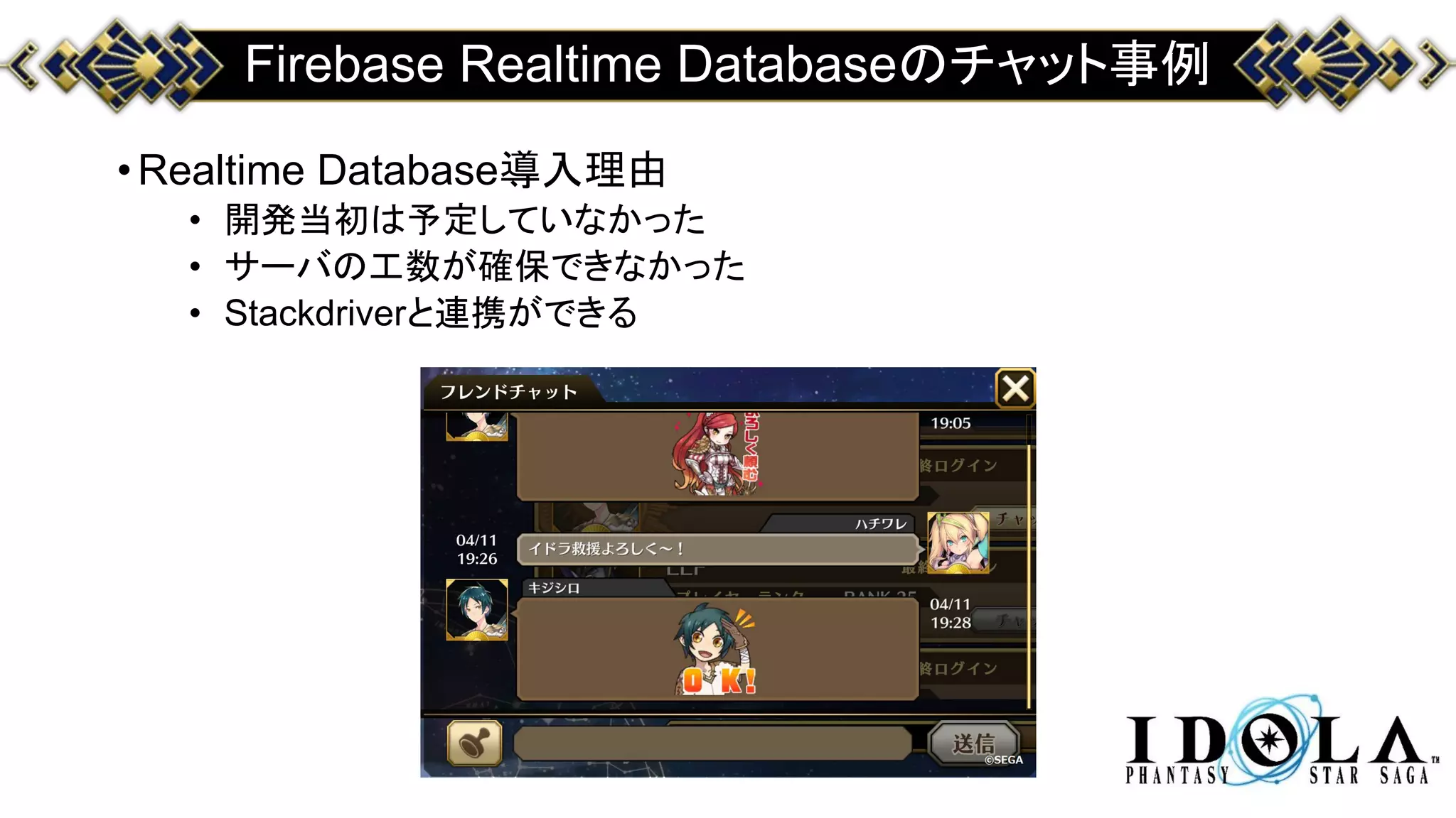 Firebase Realtime Databaseのチャット事例
•Realtime Database導入理由
• 開発当初は予定していなかった
• サーバの工数が確保できなかった
• Stackdriverと連携ができる
 