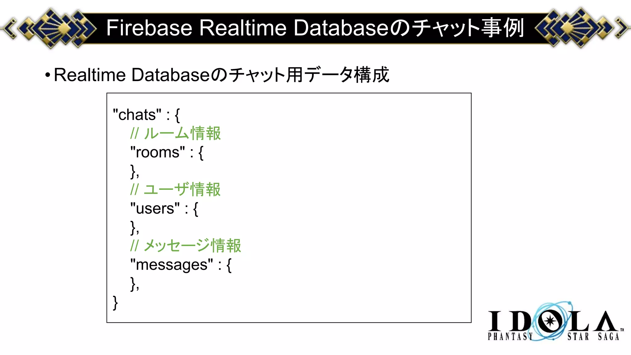 Firebase Realtime Databaseのチャット事例
•Realtime Databaseのチャット用データ構成
"chats" : {
// ルーム情報
"rooms" : {
},
// ユーザ情報
"users" : {
},
// メッセージ情報
"messages" : {
},
}
 