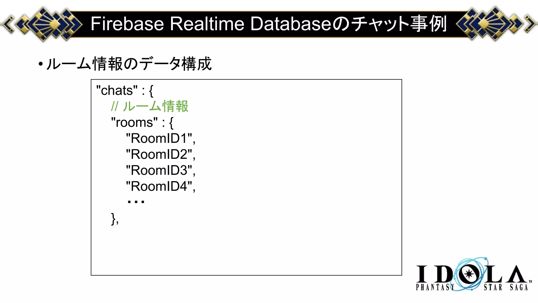 Firebase Realtime Databaseのチャット事例
•ルーム情報のデータ構成
"chats" : {
// ルーム情報
"rooms" : {
"RoomID1",
"RoomID2",
"RoomID3",
"RoomID4",
・・・
},
 