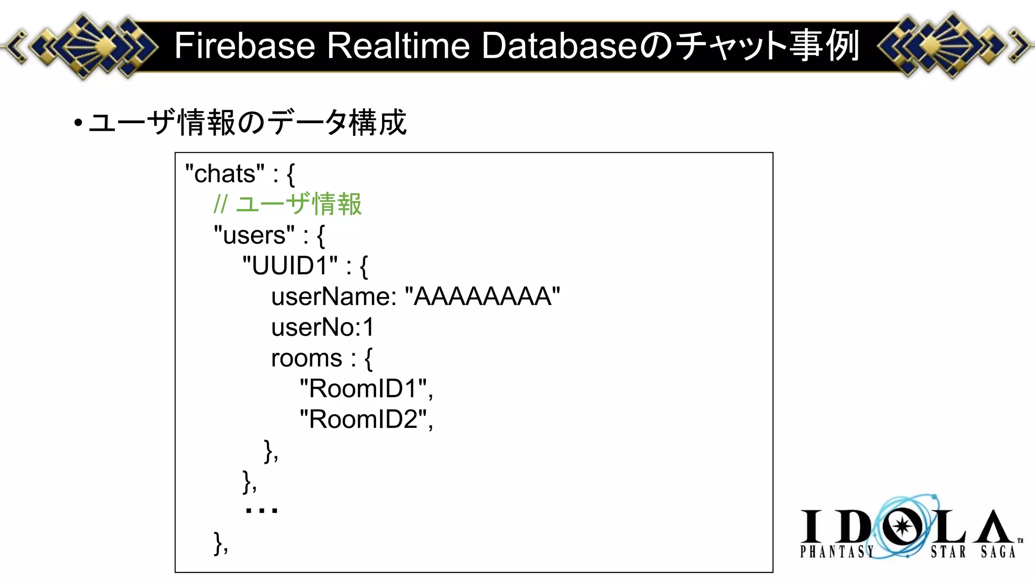 Firebase Realtime Databaseのチャット事例
•ユーザ情報のデータ構成
"chats" : {
// ユーザ情報
"users" : {
"UUID1" : {
userName: "AAAAAAAA"
userNo:1
rooms : {
"RoomID1",
"RoomID2",
},
},
・・・
},
 