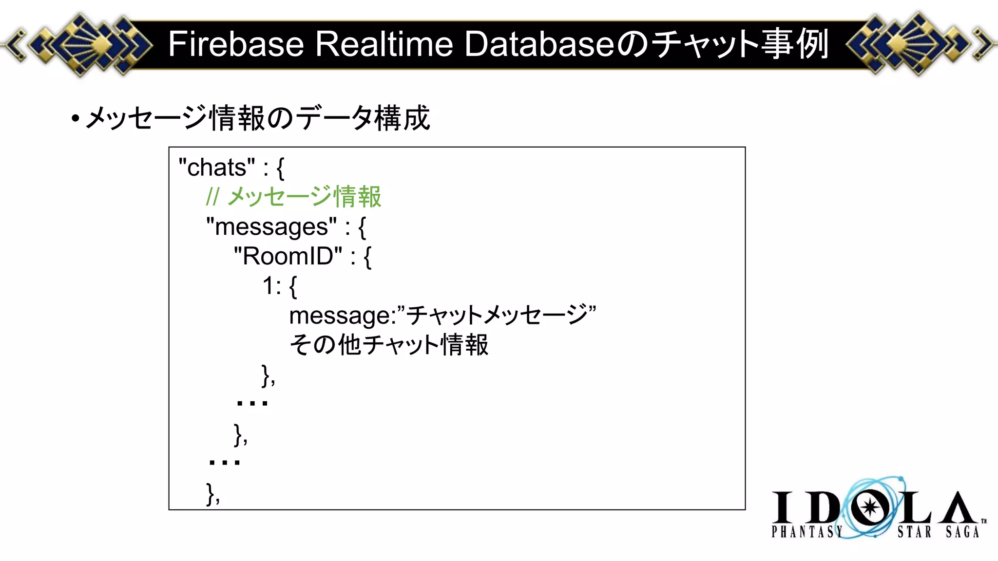 Firebase Realtime Databaseのチャット事例
•メッセージ情報のデータ構成
"chats" : {
// メッセージ情報
"messages" : {
"RoomID" : {
1: {
message:”チャットメッセージ”
その他チャット情報
},
・・・
},
・・・
},
 
