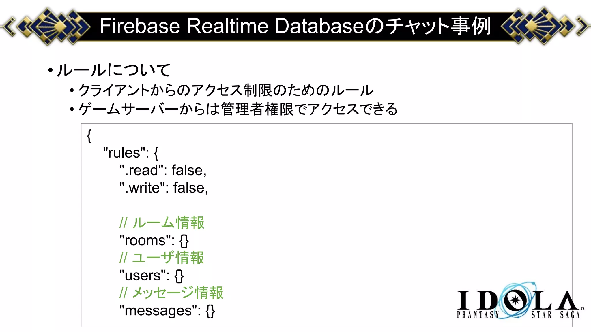 Firebase Realtime Databaseのチャット事例
•ルールについて
• クライアントからのアクセス制限のためのルール
• ゲームサーバーからは管理者権限でアクセスできる
{
"rules": {
".read": false,
".write": false,
// ルーム情報
"rooms": {}
// ユーザ情報
"users": {}
// メッセージ情報
"messages": {}
 