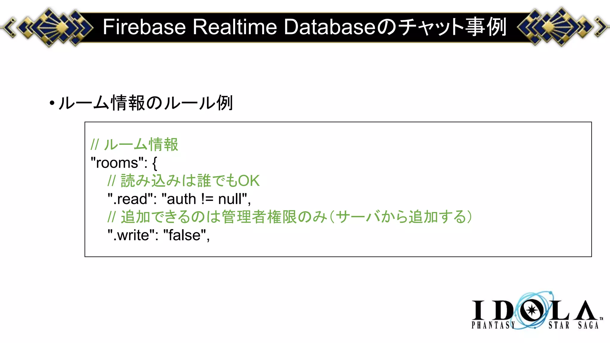 Firebase Realtime Databaseのチャット事例
•ルーム情報のルール例
// ルーム情報
"rooms": {
// 読み込みは誰でもOK
".read": "auth != null",
// 追加できるのは管理者権限のみ（サーバから追加する）
".write": "false",
 