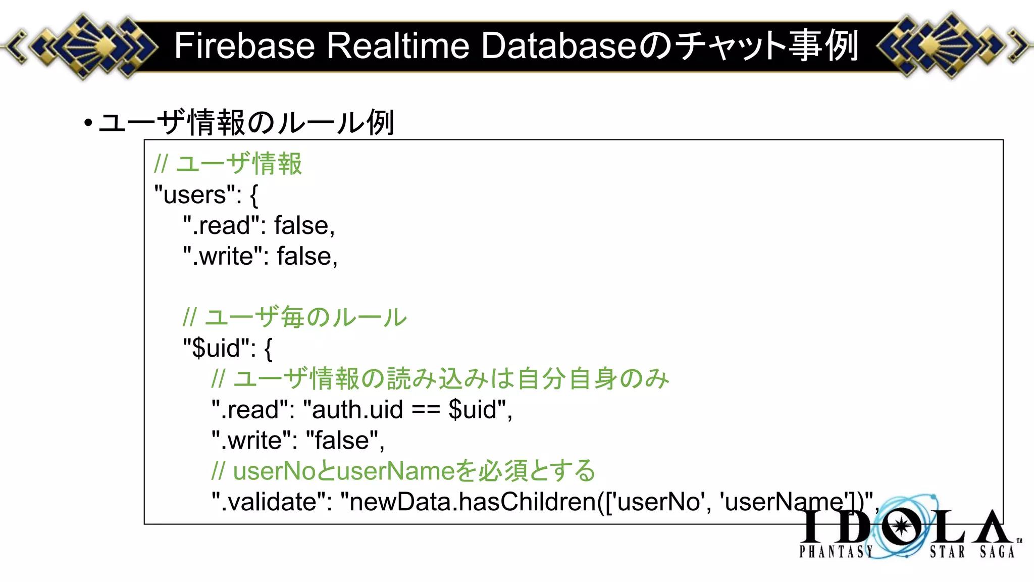 Firebase Realtime Databaseのチャット事例
•ユーザ情報のルール例
// ユーザ情報
"users": {
".read": false,
".write": false,
// ユーザ毎のルール
"$uid": {
// ユーザ情報の読み込みは自分自身のみ
".read": "auth.uid == $uid",
".write": "false",
// userNoとuserNameを必須とする
".validate": "newData.hasChildren(['userNo', 'userName'])",
 