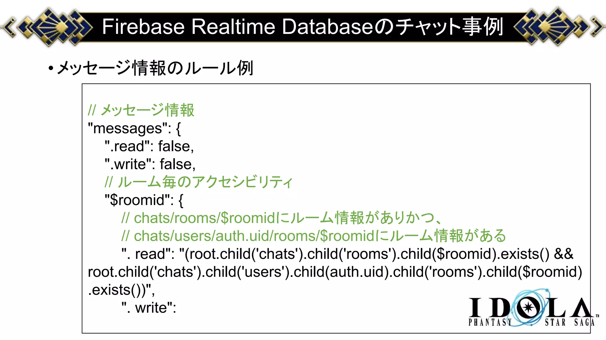 Firebase Realtime Databaseのチャット事例
•メッセージ情報のルール例
// メッセージ情報
"messages": {
".read": false,
".write": false,
// ルーム毎のアクセシビリティ
"$roomid": {
// chats/rooms/$roomidにルーム情報がありかつ、
// chats/users/auth.uid/rooms/$roomidにルーム情報がある
". read": "(root.child('chats').child('rooms').child($roomid).exists() &&
root.child('chats').child('users').child(auth.uid).child('rooms').child($roomid)
.exists())",
". write":
 