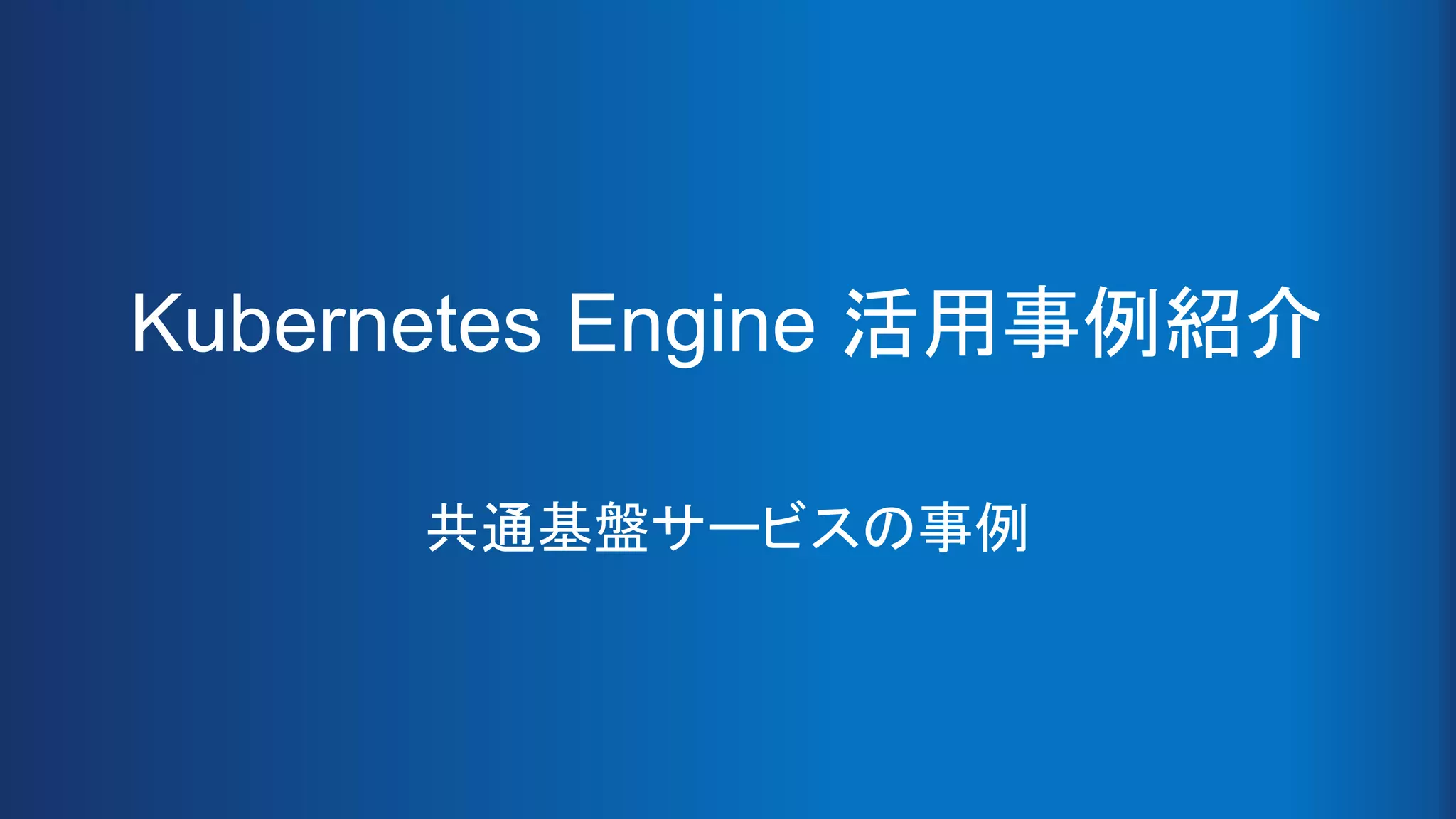 Kubernetes Engine 活用事例紹介
共通基盤サービスの事例
 