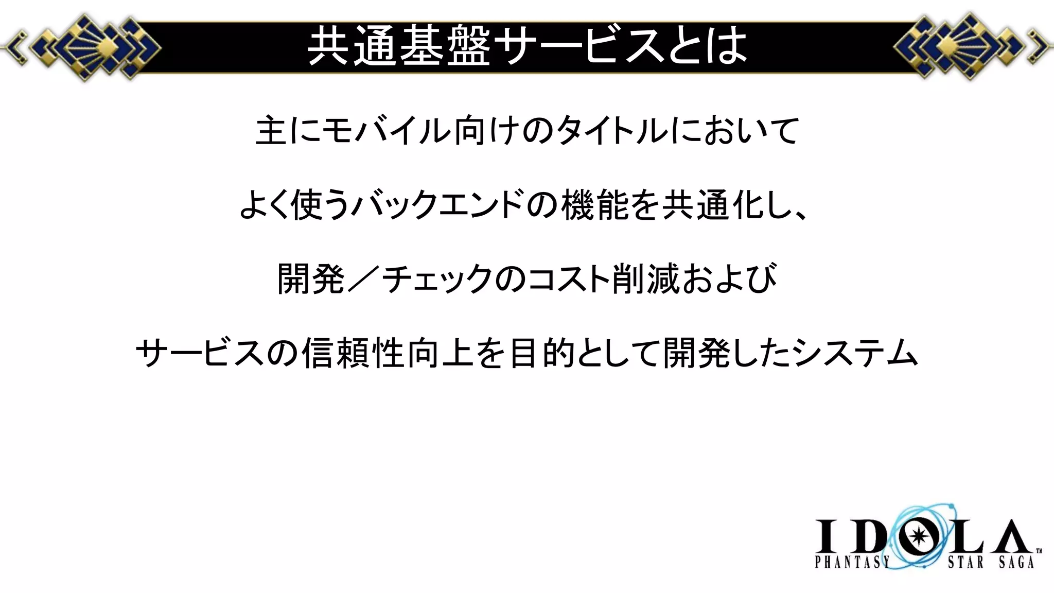 共通基盤サービスとは
主にモバイル向けのタイトルにおいて
よく使うバックエンドの機能を共通化し、
開発／チェックのコスト削減および
サービスの信頼性向上を目的として開発したシステム
 