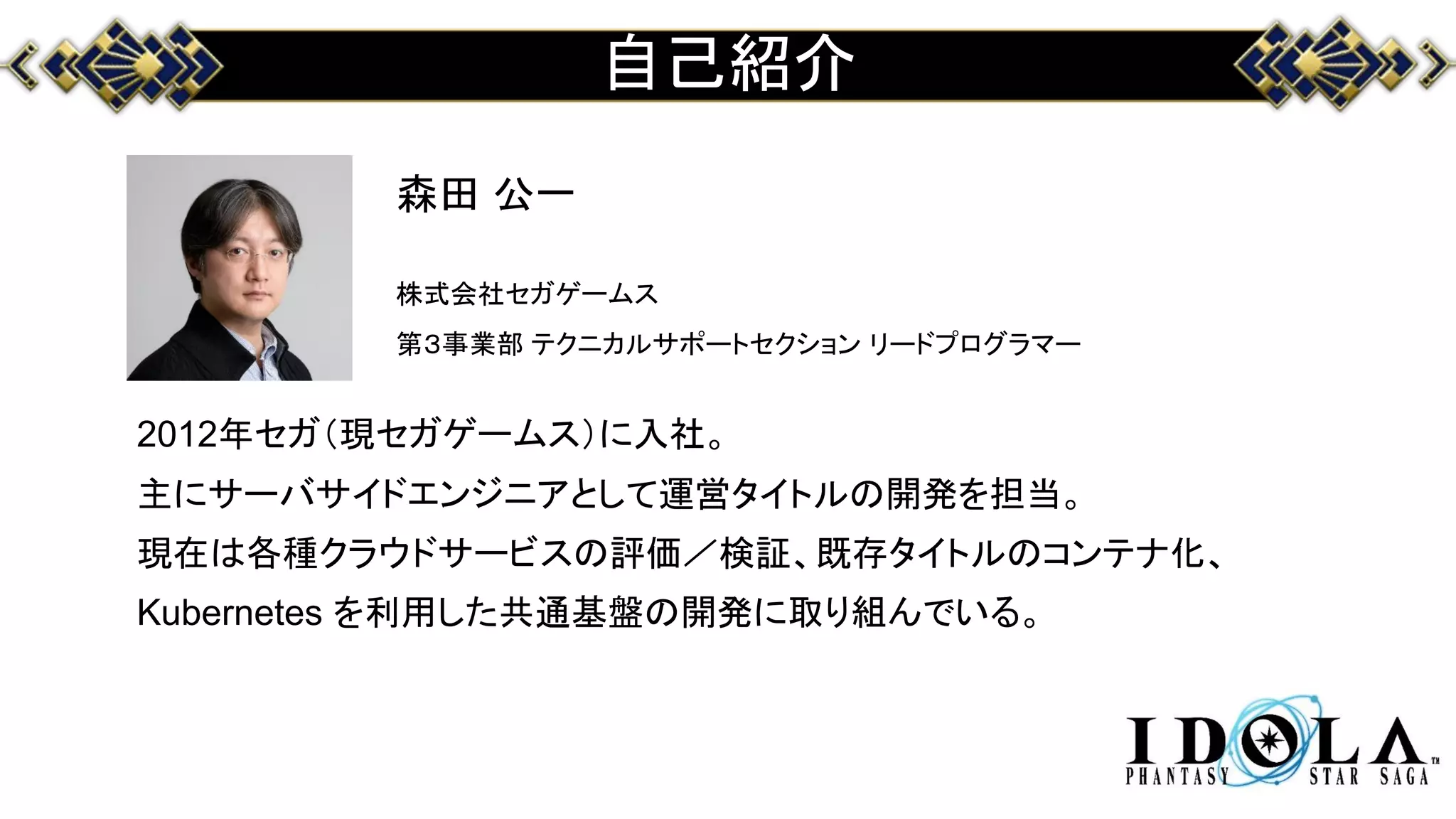 自己紹介
森田 公一
株式会社セガゲームス
第３事業部 テクニカルサポートセクション リードプログラマー
2012年セガ（現セガゲームス）に入社。
主にサーバサイドエンジニアとして運営タイトルの開発を担当。
現在は各種クラウドサービスの評価／検証、既存タイトルのコンテナ化、
Kubernetes を利用した共通基盤の開発に取り組んでいる。
 