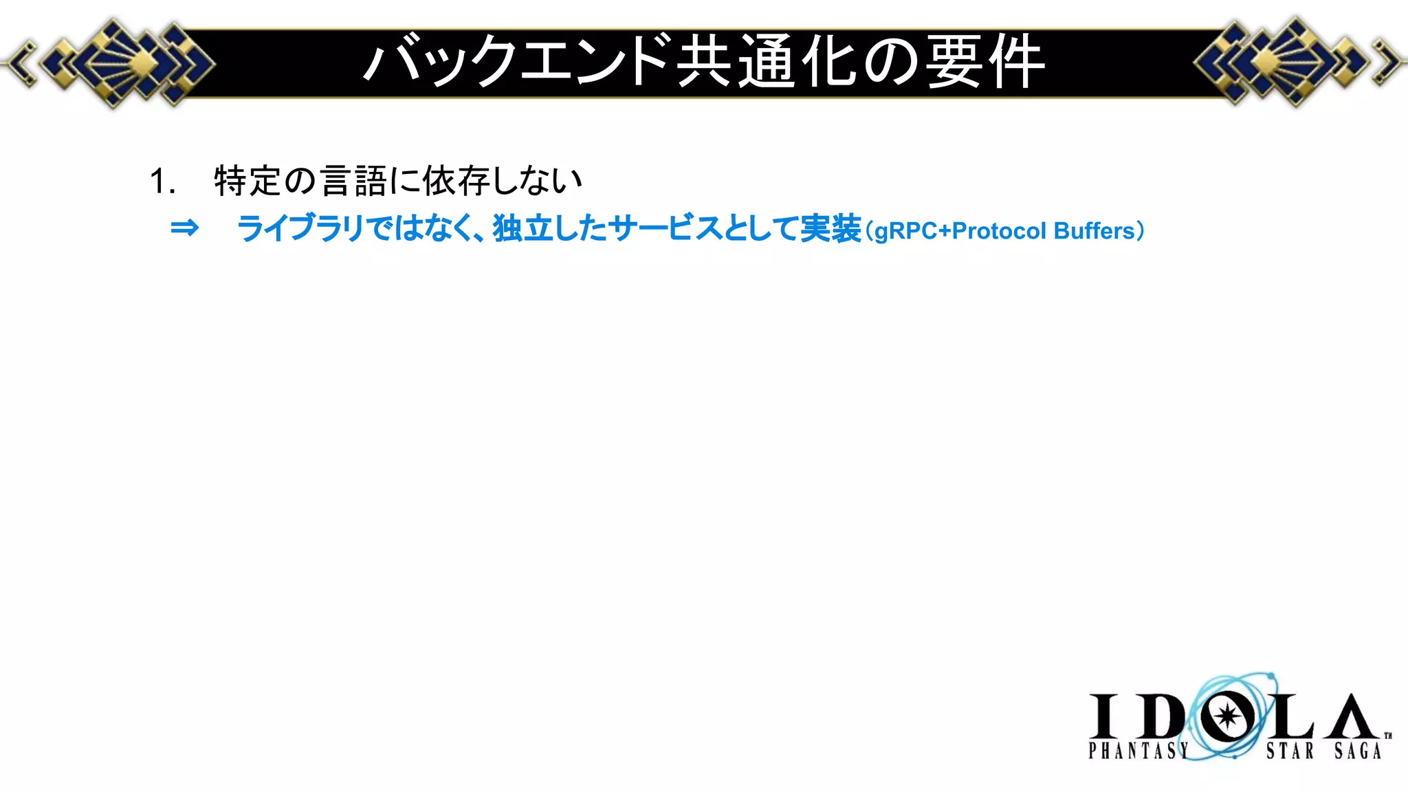 バックエンド共通化の要件
1. 特定の言語に依存しない
⇒ ライブラリではなく、独立したサービスとして実装（gRPC+Protocol Buffers）
 