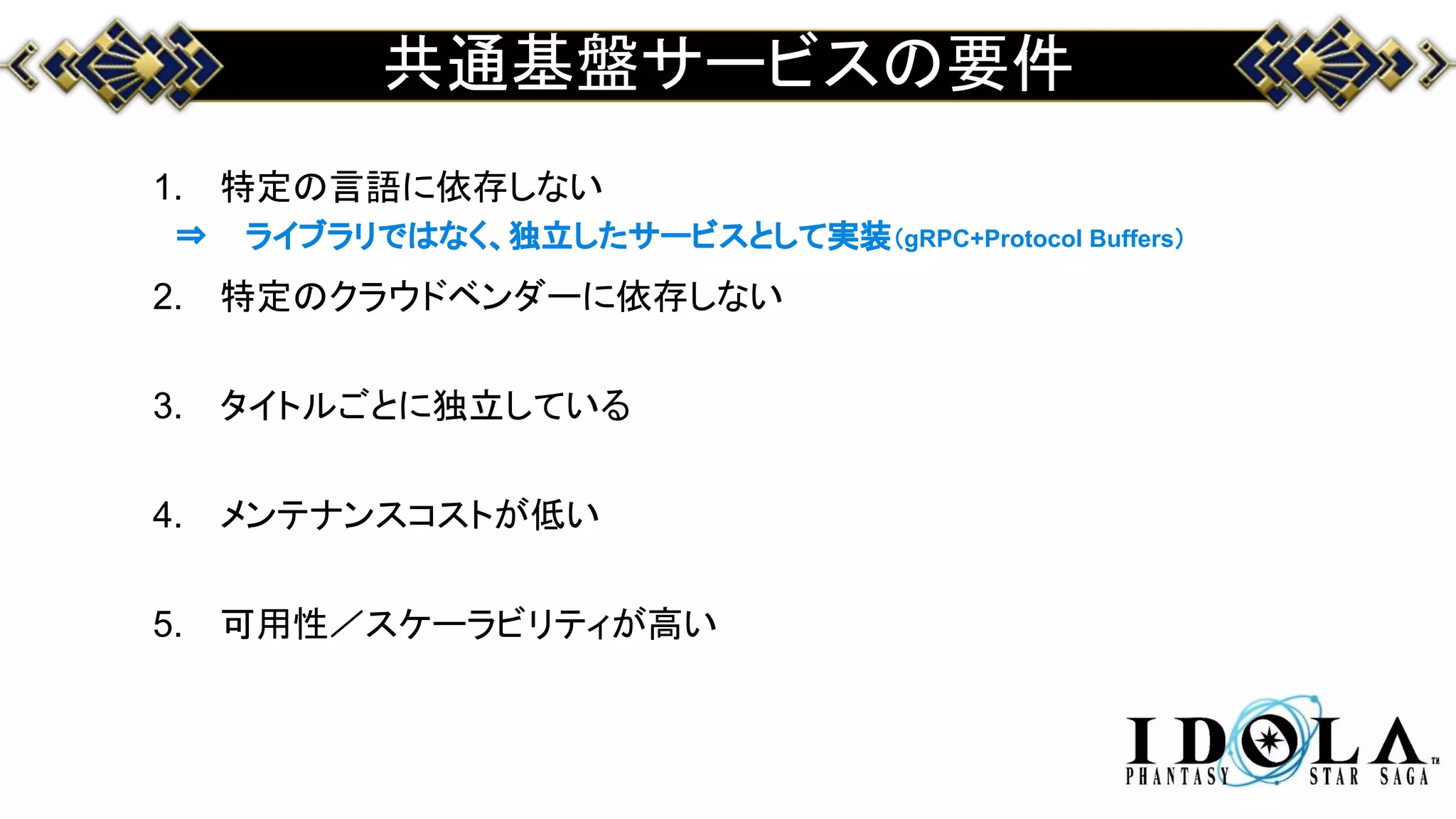 共通基盤サービスの要件
1. 特定の言語に依存しない
2. 特定のクラウドベンダーに依存しない
3. タイトルごとに独立している
4. メンテナンスコストが低い
5. 可用性／スケーラビリティが高い
⇒ ライブラリではなく、独立したサービスとして実装（gRPC+Protocol Buffers）
 